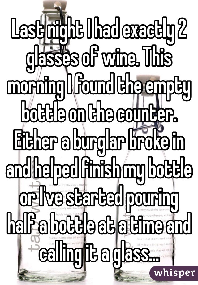 Last night I had exactly 2 glasses of wine. This morning I found the empty bottle on the counter.
Either a burglar broke in and helped finish my bottle or I've started pouring half a bottle at a time and calling it a glass...