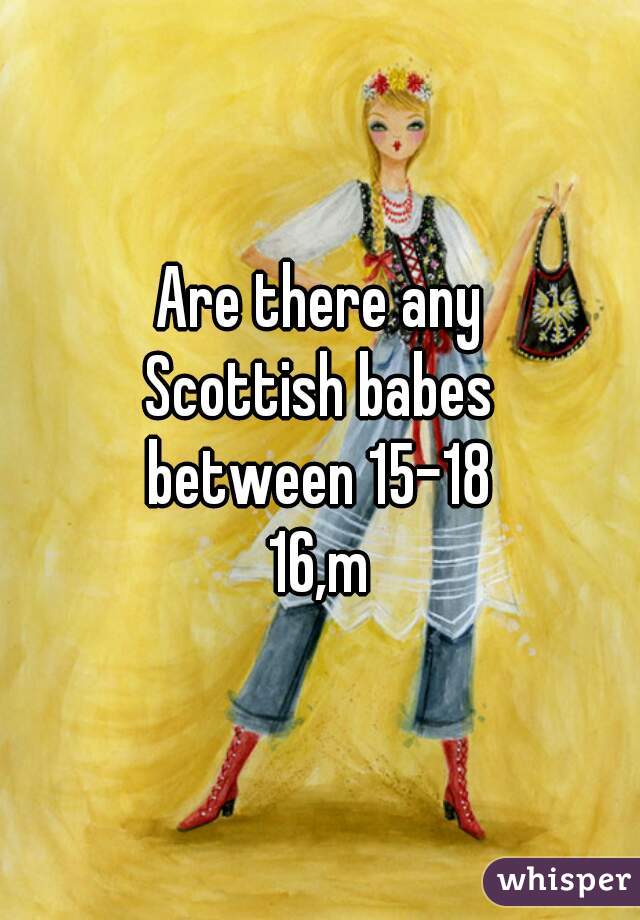 Are there any
Scottish babes
between 15-18
16,m