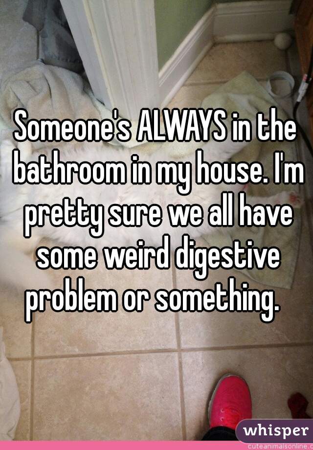 Someone's ALWAYS in the bathroom in my house. I'm pretty sure we all have some weird digestive problem or something.  