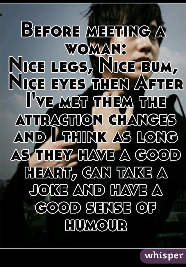 Before meeting a woman:
Nice legs, Nice bum, Nice eyes then After I've met them the attraction changes and I think as long as they have a good heart, can take a joke and have a good sense of humour