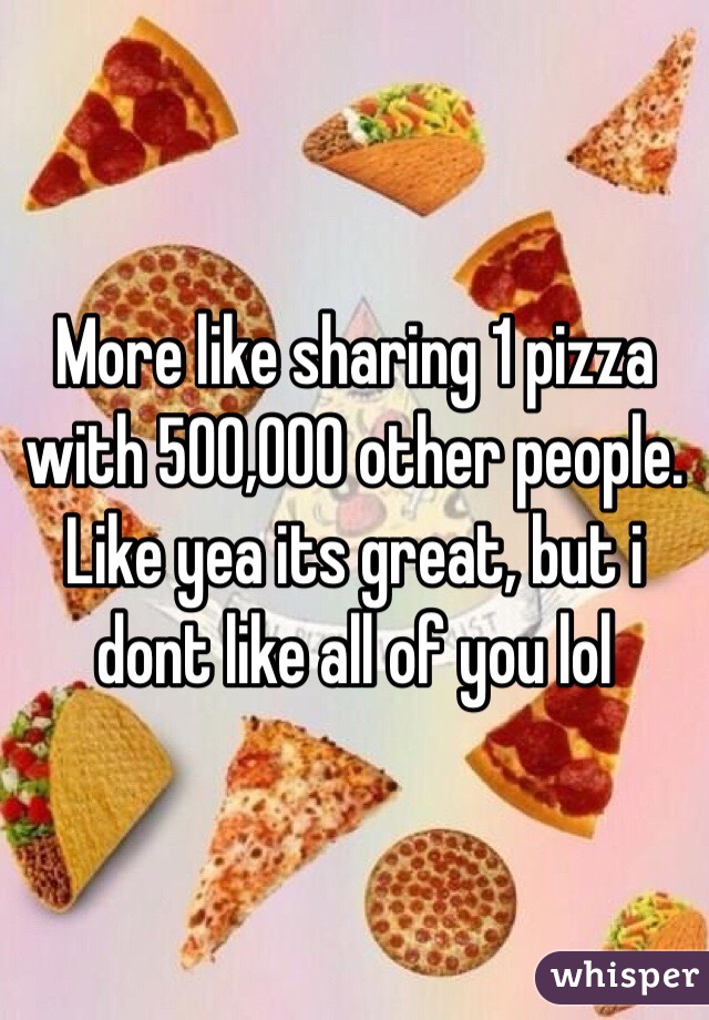 More like sharing 1 pizza with 500,000 other people. Like yea its great, but i dont like all of you lol