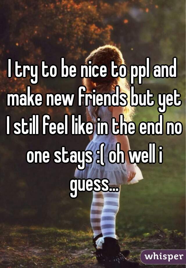 I try to be nice to ppl and make new friends but yet I still feel like in the end no one stays :( oh well i guess...