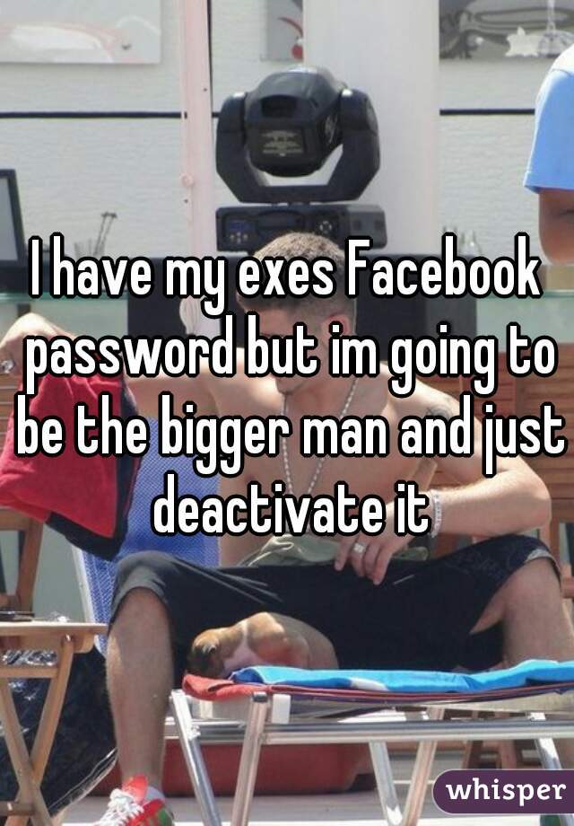 I have my exes Facebook password but im going to be the bigger man and just deactivate it