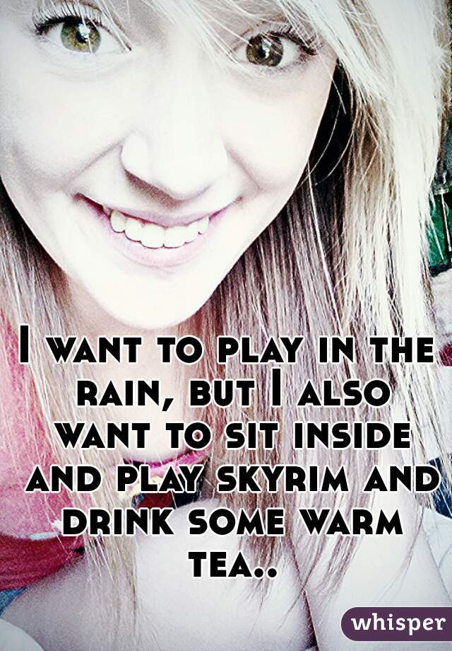 I want to play in the rain, but I also want to sit inside and play skyrim and drink some warm tea..