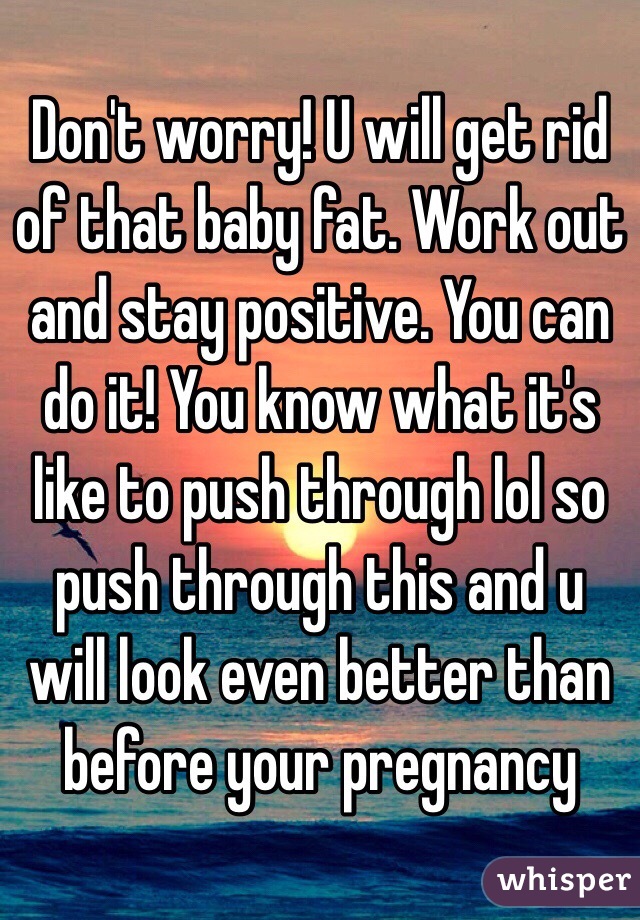 Don't worry! U will get rid of that baby fat. Work out and stay positive. You can do it! You know what it's like to push through lol so push through this and u will look even better than before your pregnancy