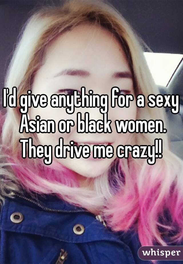 I'd give anything for a sexy Asian or black women. They drive me crazy!! 