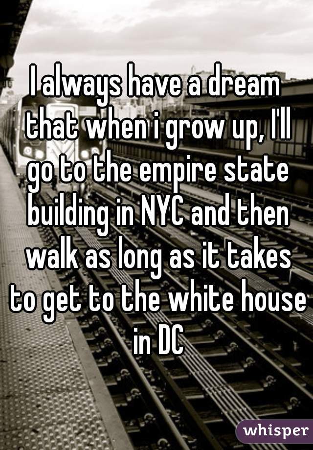 I always have a dream that when i grow up, I'll go to the empire state building in NYC and then walk as long as it takes to get to the white house in DC