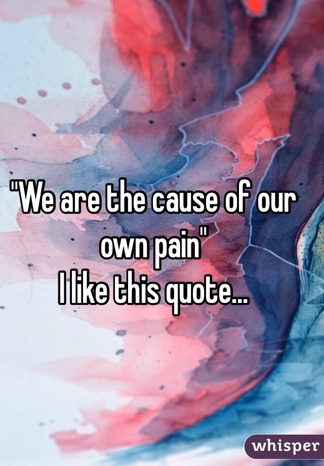 "We are the cause of our own pain" 
I like this quote...