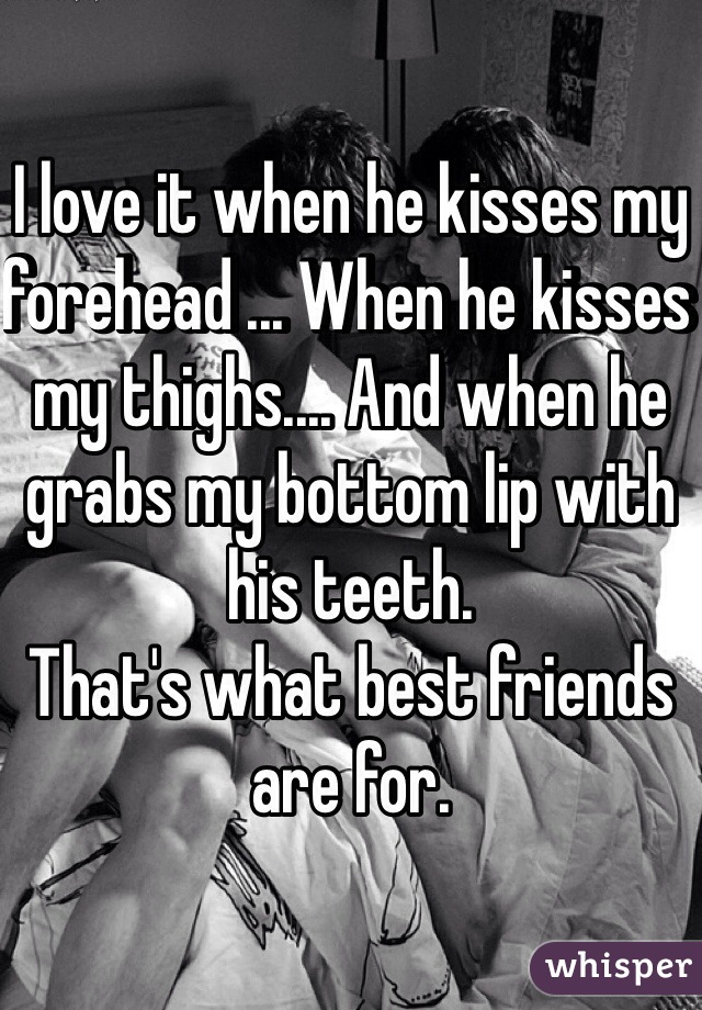 I love it when he kisses my forehead ... When he kisses my thighs.... And when he grabs my bottom lip with his teeth.
That's what best friends are for.