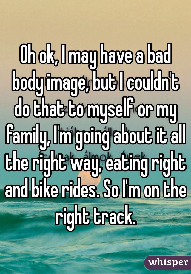 Oh ok, I may have a bad body image, but I couldn't do that to myself or my family, I'm going about it all the right way, eating right and bike rides. So I'm on the right track.