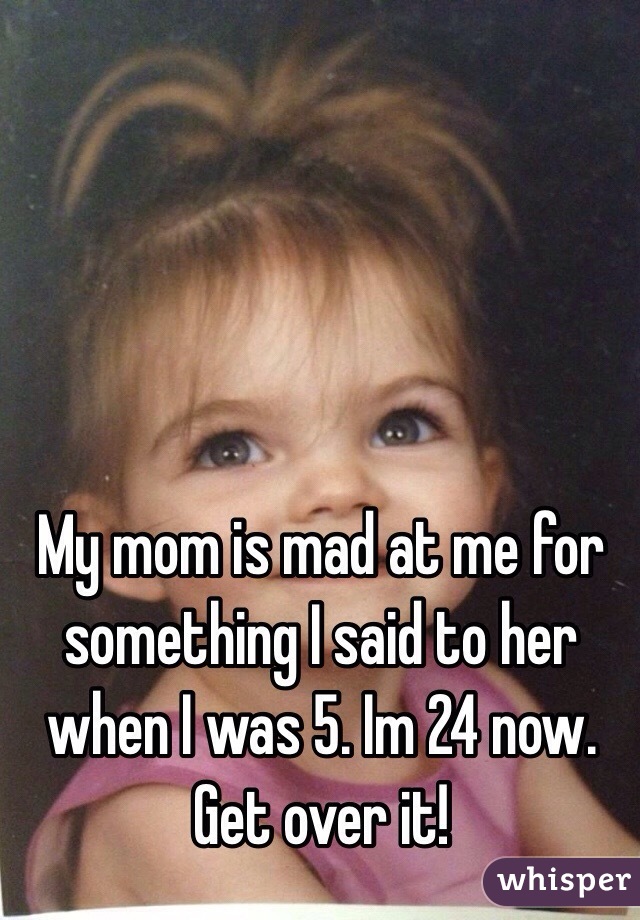 My mom is mad at me for something I said to her when I was 5. Im 24 now. Get over it!