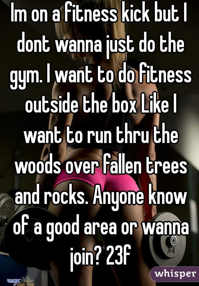 Im on a fitness kick but I dont wanna just do the gym. I want to do fitness outside the box Like I want to run thru the woods over fallen trees and rocks. Anyone know of a good area or wanna join? 23f