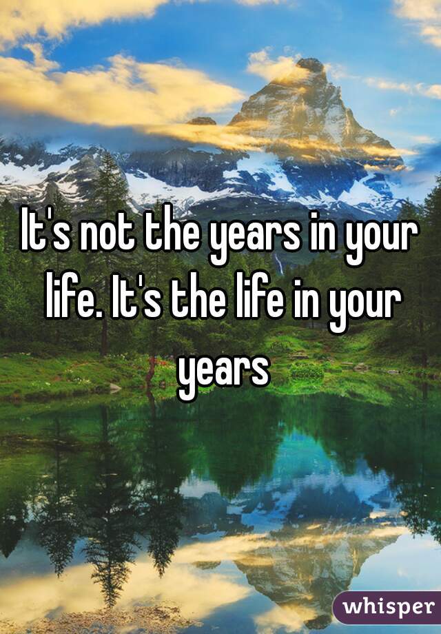 It's not the years in your life. It's the life in your years