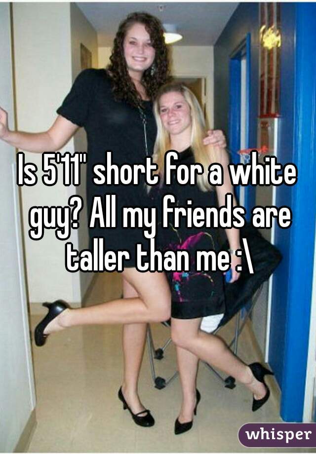 Is 5'11" short for a white guy? All my friends are taller than me :\