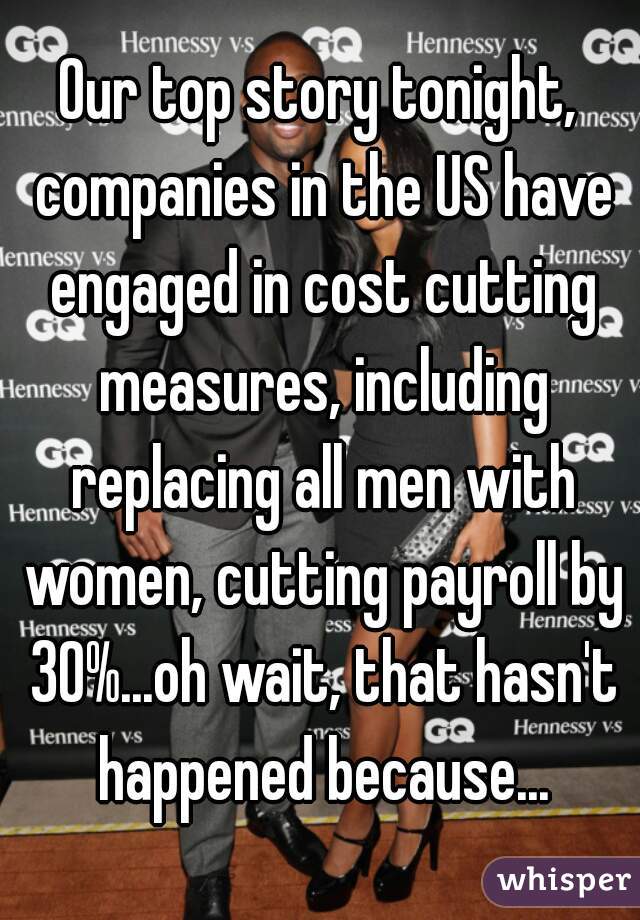 Our top story tonight, companies in the US have engaged in cost cutting measures, including replacing all men with women, cutting payroll by 30%...oh wait, that hasn't happened because...