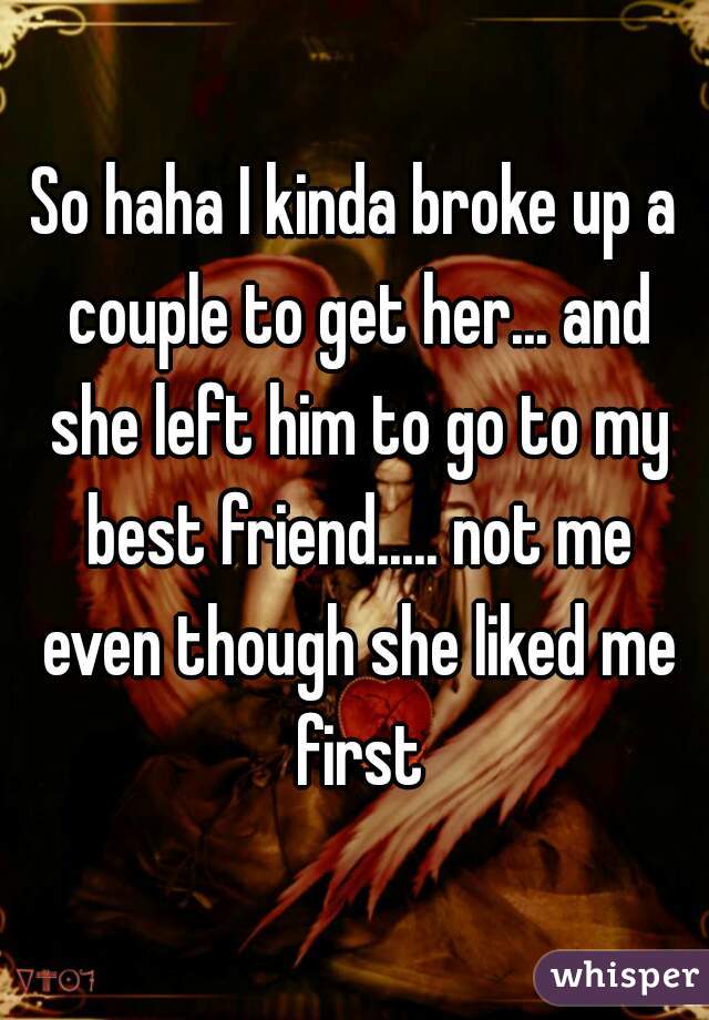 So haha I kinda broke up a couple to get her... and she left him to go to my best friend..... not me even though she liked me first