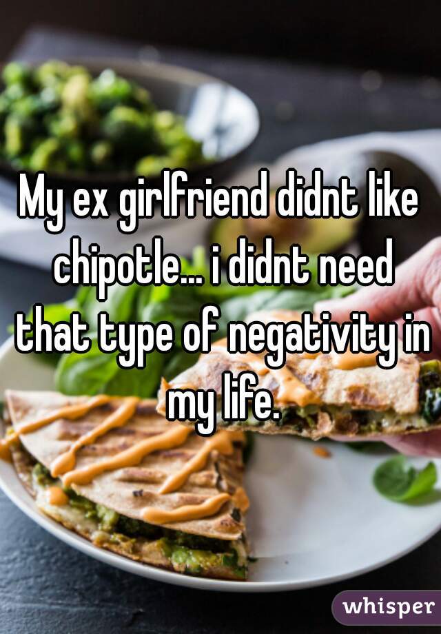 My ex girlfriend didnt like chipotle... i didnt need that type of negativity in my life.