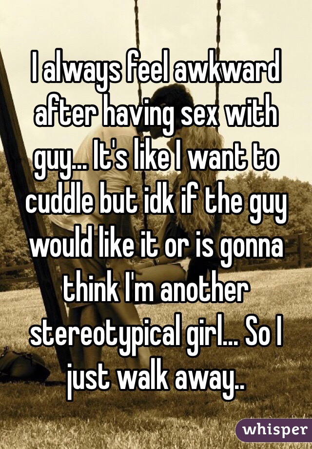 I always feel awkward after having sex with guy... It's like I want to cuddle but idk if the guy would like it or is gonna think I'm another stereotypical girl... So I just walk away..