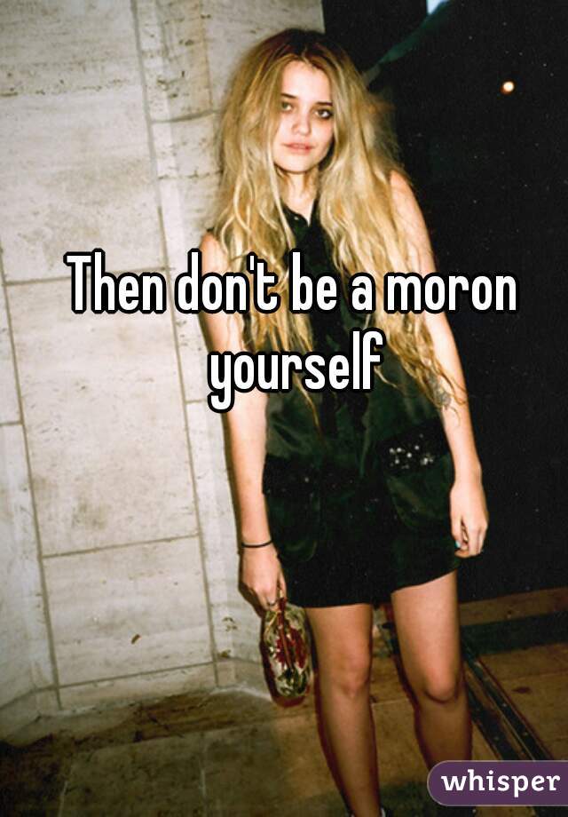 Then don't be a moron yourself