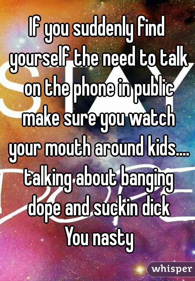 If you suddenly find yourself the need to talk on the phone in public make sure you watch your mouth around kids.... talking about banging dope and suckin dick
 You nasty