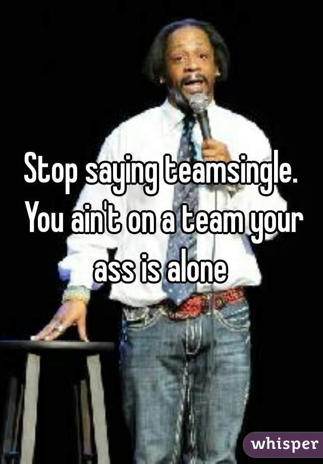 Stop saying teamsingle. You ain't on a team your ass is alone 