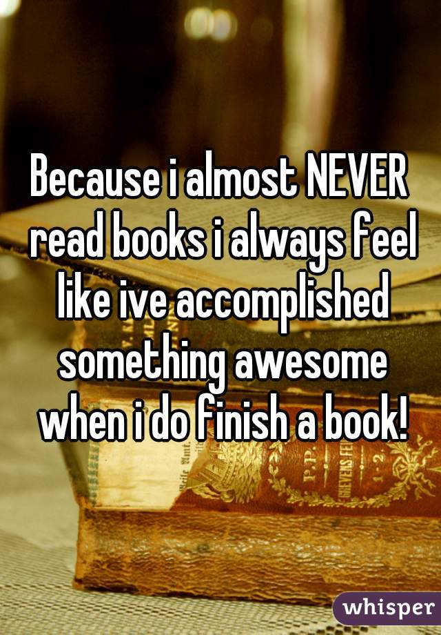 Because i almost NEVER read books i always feel like ive accomplished something awesome when i do finish a book!