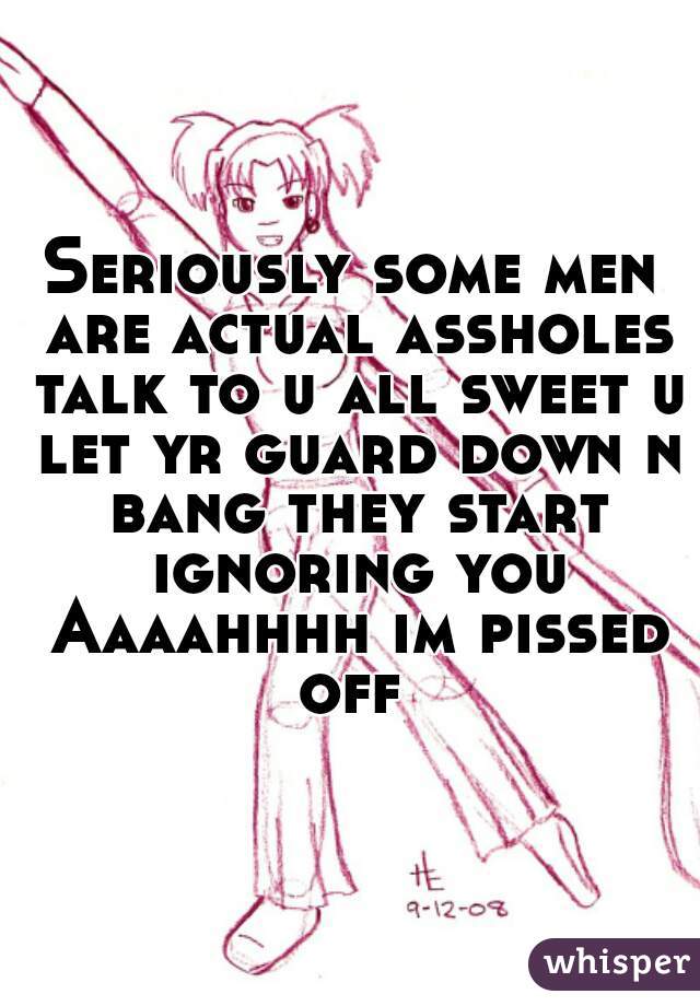 Seriously some men are actual assholes talk to u all sweet u let yr guard down n bang they start ignoring you Aaaahhhh im pissed off 
