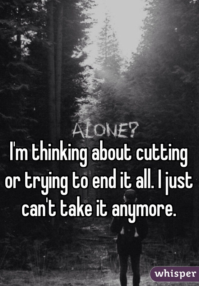 I'm thinking about cutting or trying to end it all. I just can't take it anymore.