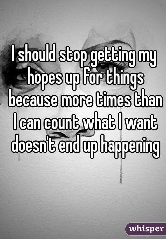 I should stop getting my hopes up for things because more times than I can count what I want doesn't end up happening