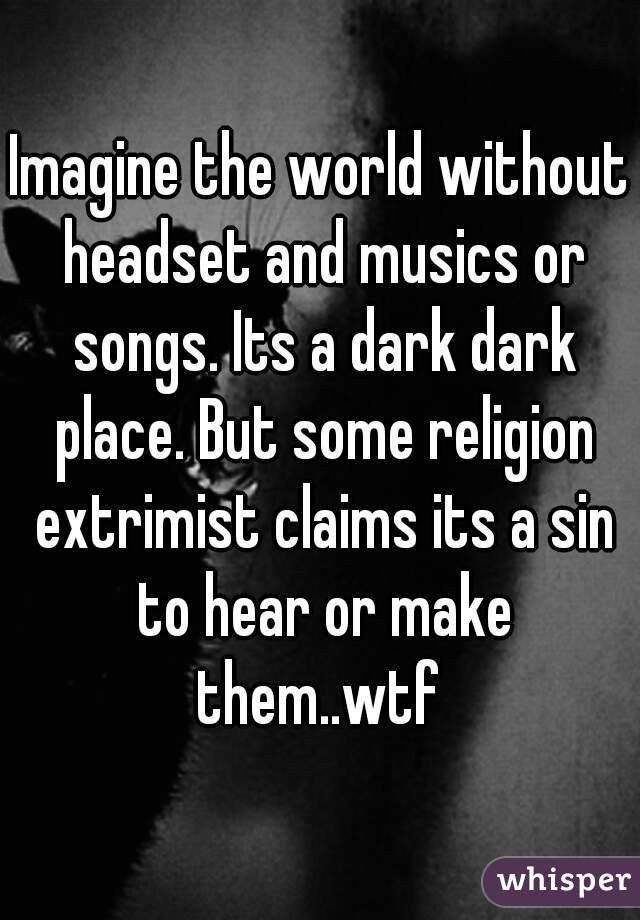 Imagine the world without headset and musics or songs. Its a dark dark place. But some religion extrimist claims its a sin to hear or make them..wtf 