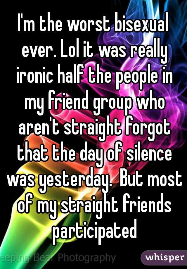I'm the worst bisexual ever. Lol it was really ironic half the people in my friend group who aren't straight forgot that the day of silence was yesterday.  But most of my straight friends participated