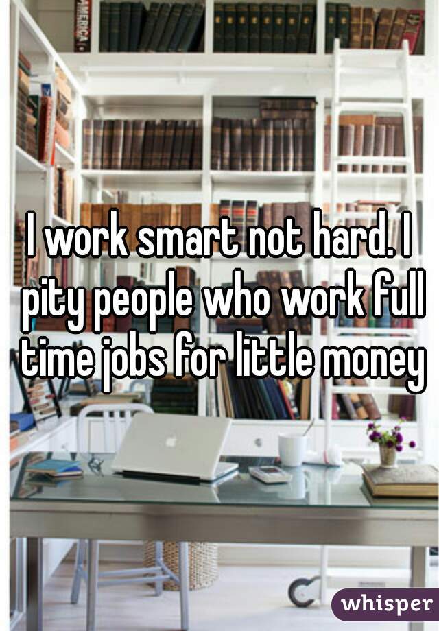 I work smart not hard. I pity people who work full time jobs for little money