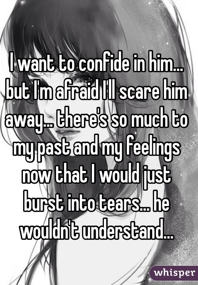 I want to confide in him... but I'm afraid I'll scare him away... there's so much to my past and my feelings now that I would just burst into tears... he wouldn't understand...