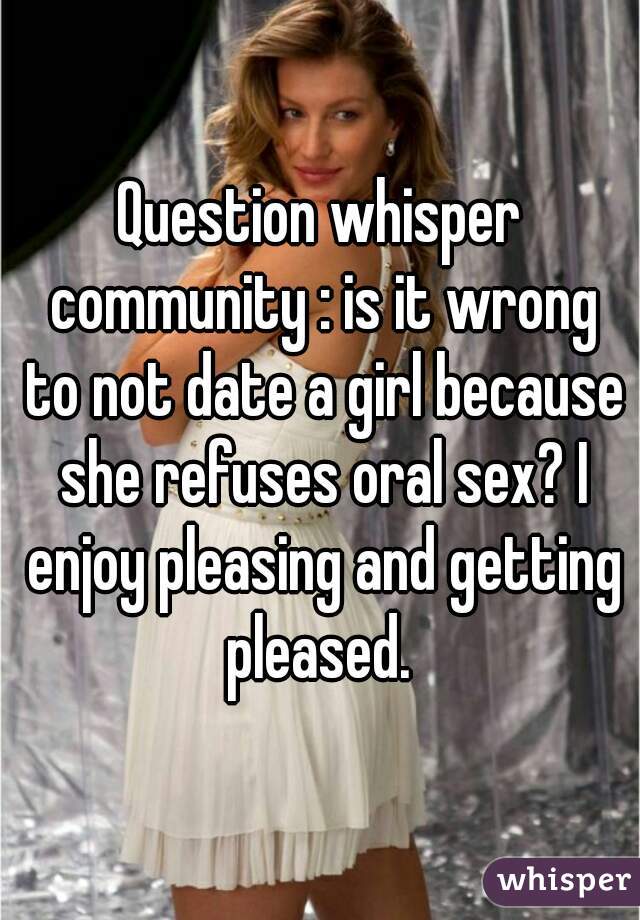 Question whisper community : is it wrong to not date a girl because she refuses oral sex? I enjoy pleasing and getting pleased. 