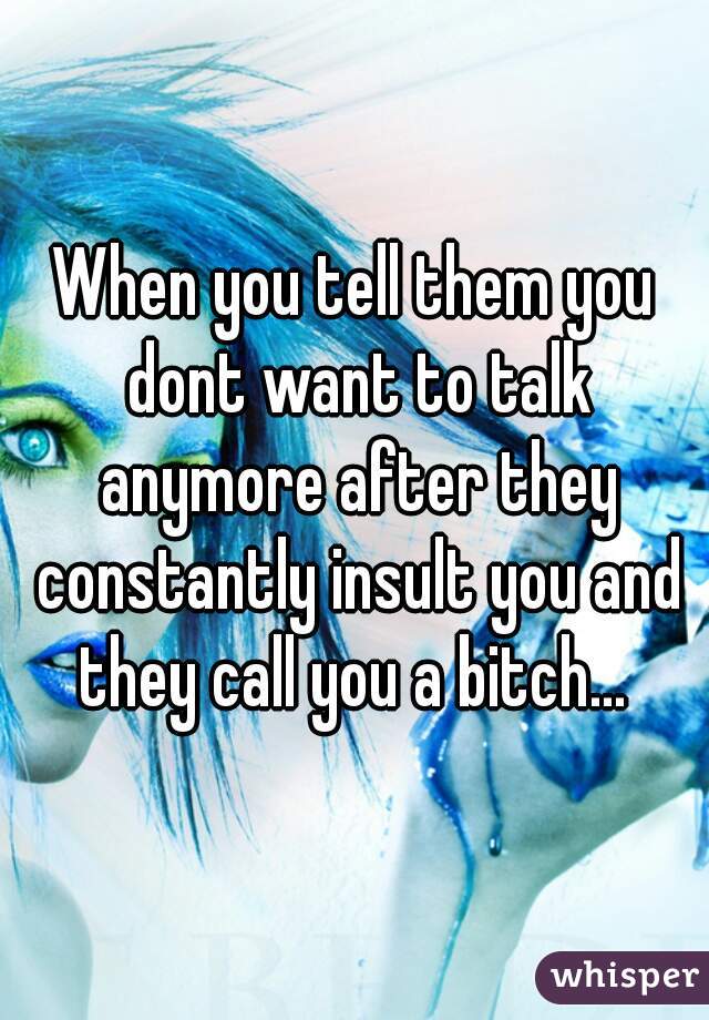 When you tell them you dont want to talk anymore after they constantly insult you and they call you a bitch... 