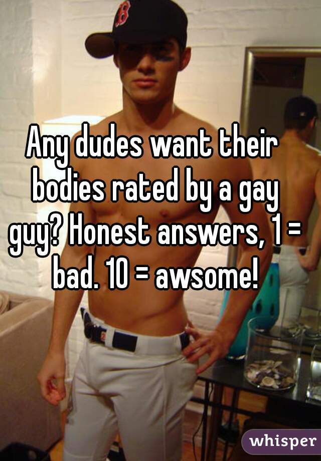 Any dudes want their bodies rated by a gay guy? Honest answers, 1 = bad. 10 = awsome!