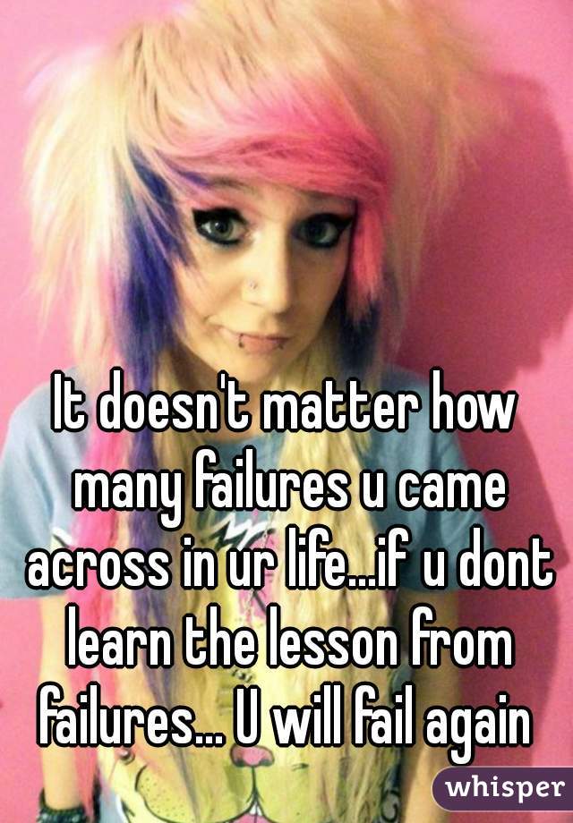It doesn't matter how many failures u came across in ur life...if u dont learn the lesson from failures... U will fail again 