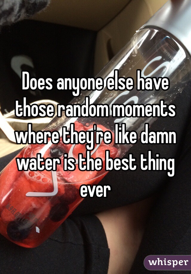 Does anyone else have those random moments where they're like damn water is the best thing ever 