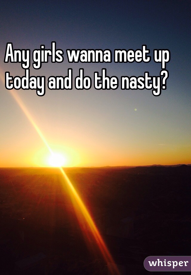 Any girls wanna meet up today and do the nasty?