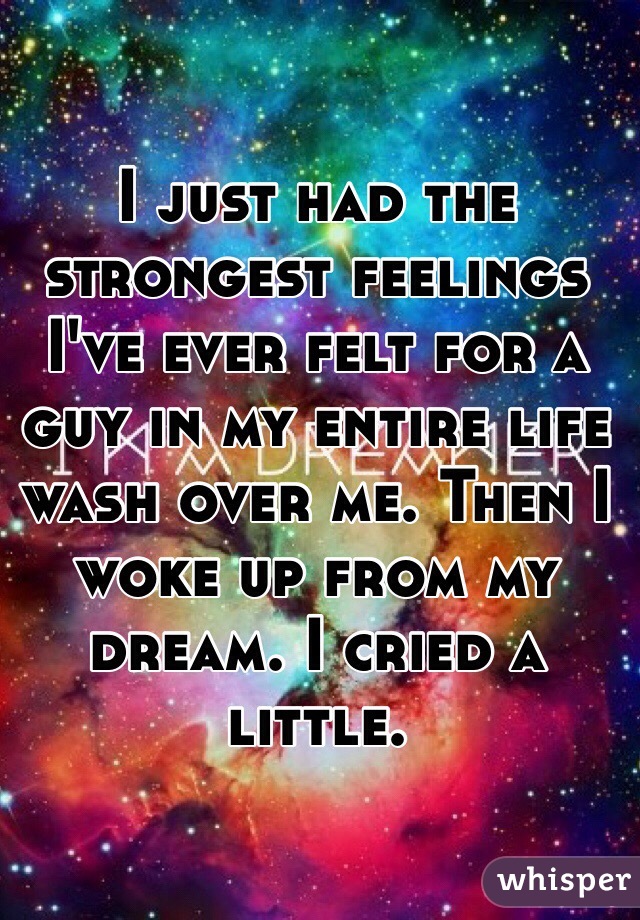 I just had the strongest feelings I've ever felt for a guy in my entire life wash over me. Then I woke up from my dream. I cried a little. 