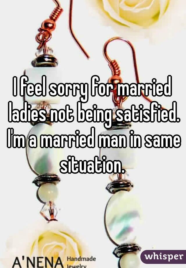 I feel sorry for married ladies not being satisfied. I'm a married man in same situation. 