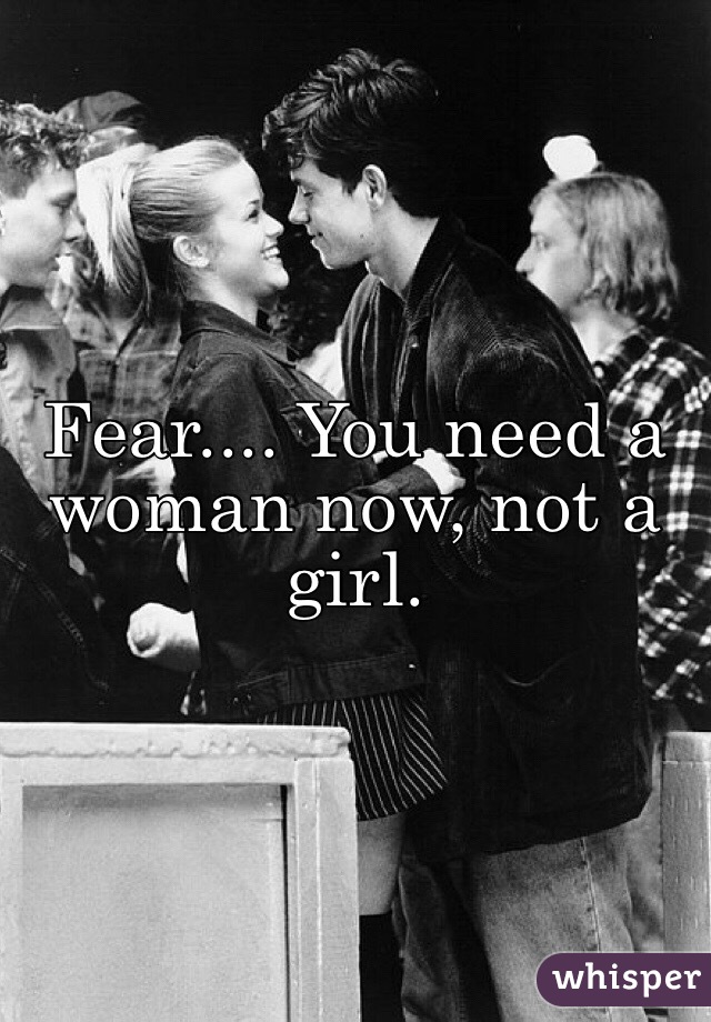 Fear.... You need a woman now, not a girl. 