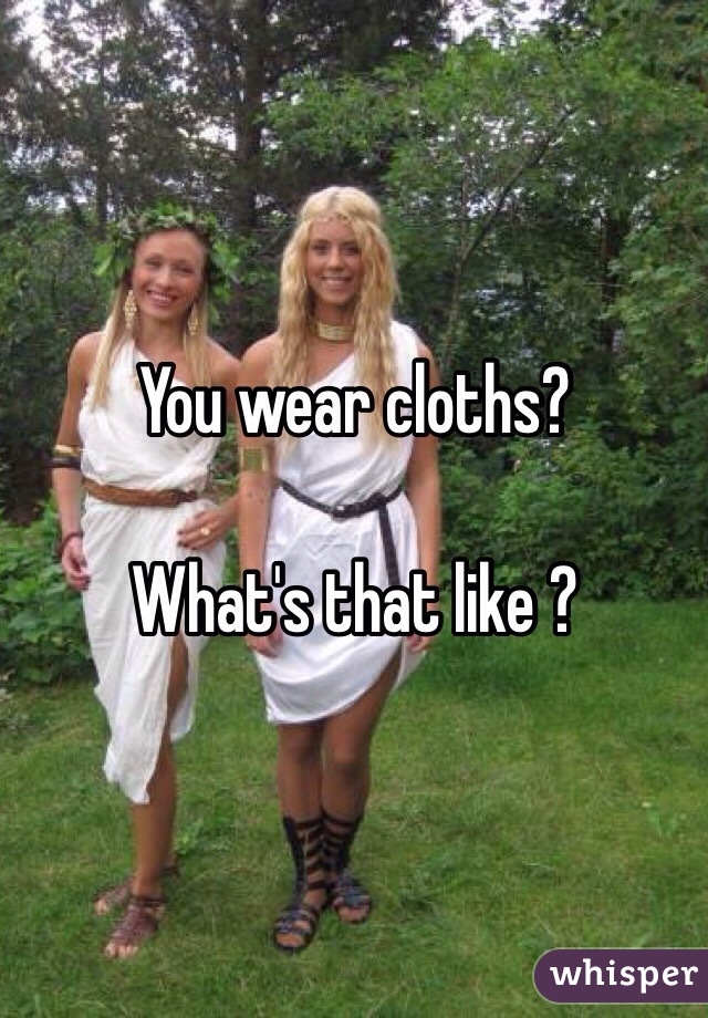 You wear cloths? 

What's that like ?
