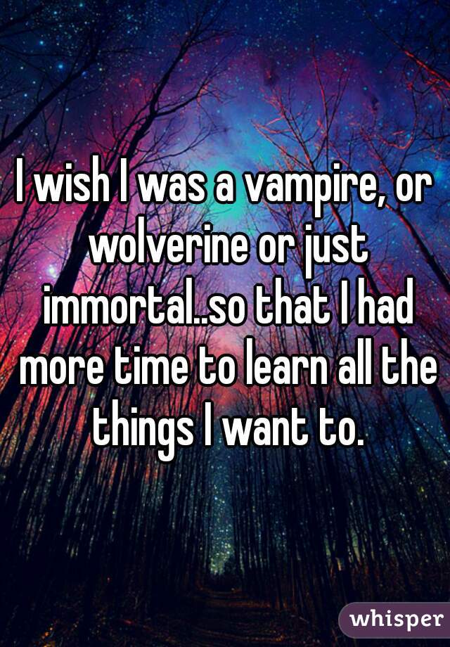 I wish I was a vampire, or wolverine or just immortal..so that I had more time to learn all the things I want to.