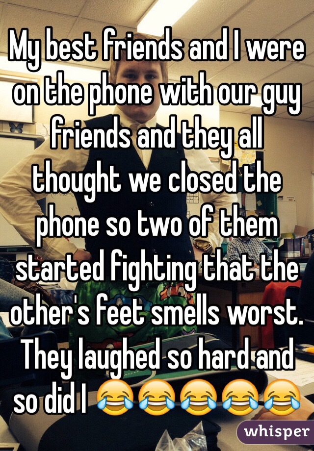 My best friends and I were on the phone with our guy friends and they all thought we closed the phone so two of them started fighting that the other's feet smells worst.
They laughed so hard and so did I 😂😂😂😂😂