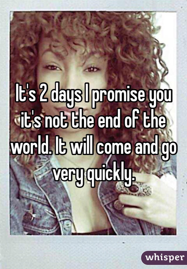 It's 2 days I promise you it's not the end of the world. It will come and go very quickly. 