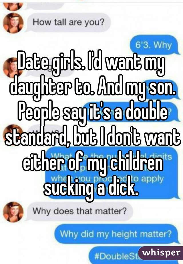 Date girls. I'd want my daughter to. And my son. People say it's a double standard, but I don't want either of my children sucking a dick. 