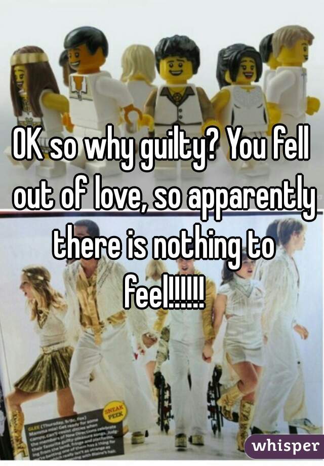 OK so why guilty? You fell out of love, so apparently there is nothing to feel!!!!!!