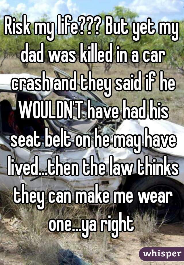 Risk my life??? But yet my dad was killed in a car crash and they said if he WOULDN'T have had his seat belt on he may have lived...then the law thinks they can make me wear one...ya right 
