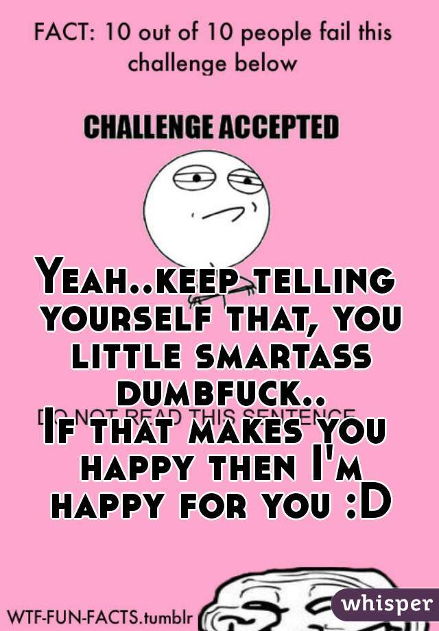 Yeah..keep telling yourself that, you little smartass dumbfuck..
If that makes you happy then I'm happy for you :D